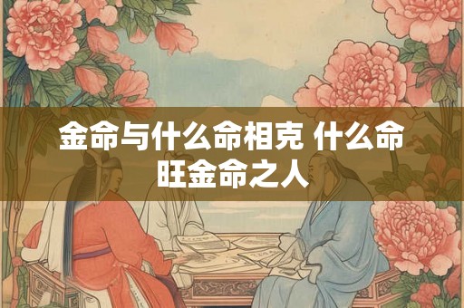 金命与什么命相克 什么命旺金命之人 金命与什么命相克 什么命旺金命之人