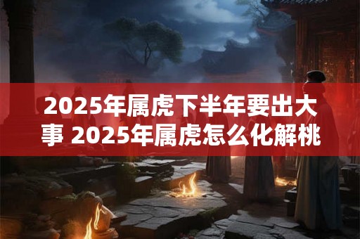 2025年属虎下半年要出大事 2025年属虎怎么化解桃花劫 2025年属虎下半年要出大事 2025年属虎怎么化解桃花劫