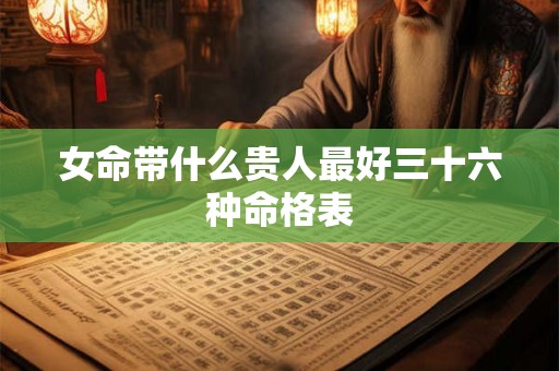 女命带什么贵人最好三十六种命格表 女命带什么贵人最好三十六种命格表