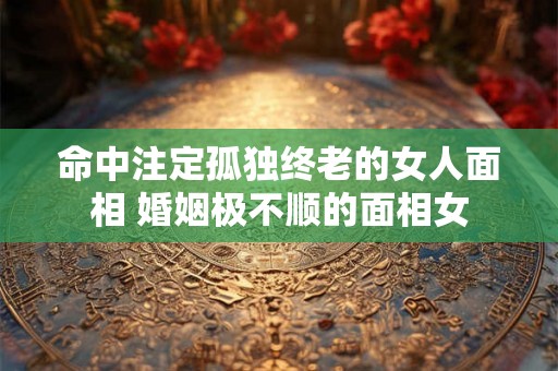 命中注定孤独终老的女人面相 婚姻极不顺的面相女