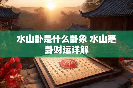 水山卦是什么卦象 水山蹇卦财运详解 水山卦是什么卦象 水山蹇卦财运详解