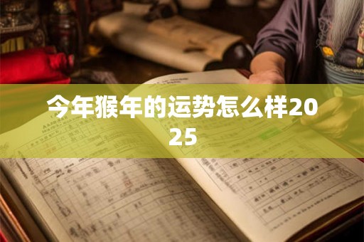 今年猴年的运势怎么样2025