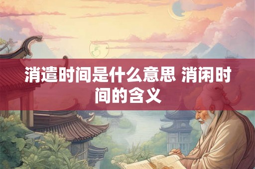 消遣时间是什么意思 消闲时间的含义 消遣时间是什么意思 消闲时间的含义
