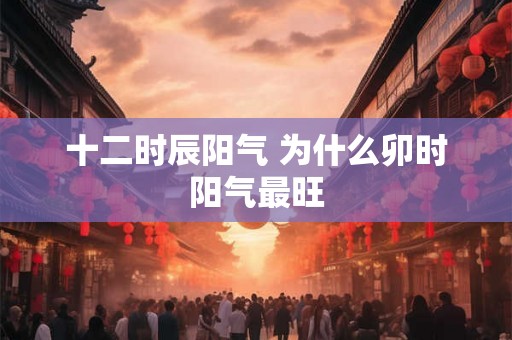十二时辰阳气 为什么卯时阳气最旺 十二时辰阳气 为什么卯时阳气最旺