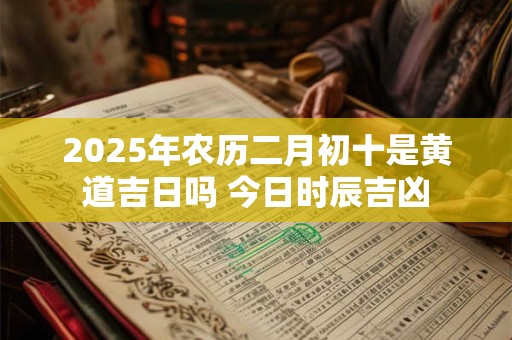 2025年农历二月初十是黄道吉日吗 今日时辰吉凶 2025年农历二月初十是黄道吉日吗 今日时辰吉凶