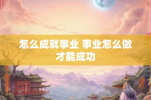 怎么成就事业 事业怎么做才能成功 怎么成就事业 事业怎么做才能成功