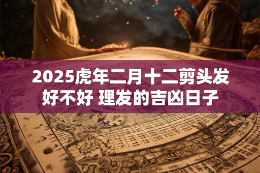 2025虎年二月十二剪头发好不好 理发的吉凶日子 2025虎年二月十二剪头发好不好 理发的吉凶日子