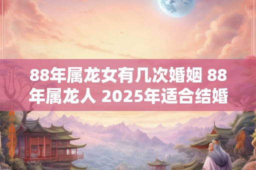 88年属龙女有几次婚姻 88年属龙人 2025年适合结婚吗