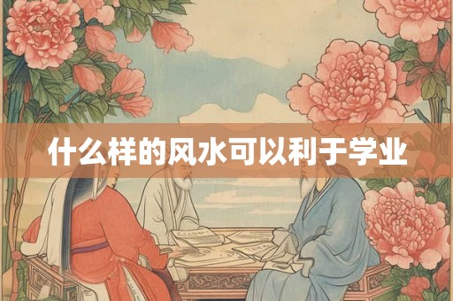 什么样的风水可以利于学业