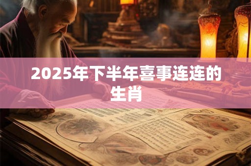 2025年下半年喜事连连的生肖 2025年下半年喜事连连的生肖