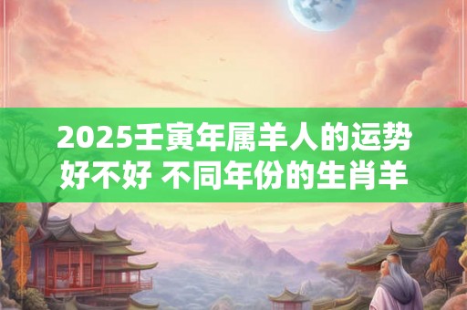 2025壬寅年属羊人的运势好不好 不同年份的生肖羊 2025壬寅年属羊人的运势好不好 不同年份的生肖羊
