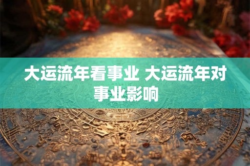 大运流年看事业 大运流年对事业影响 大运流年看事业 大运流年对事业影响