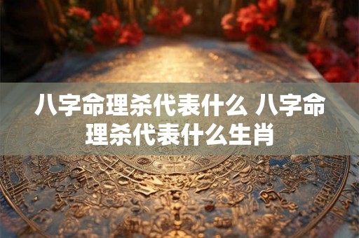 八字命理杀代表什么 八字命理杀代表什么生肖 八字命理杀代表什么 八字命理杀代表什么生肖