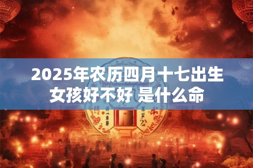 2025年农历四月十七出生女孩好不好 是什么命 2025年农历四月十七出生女孩好不好 是什么命