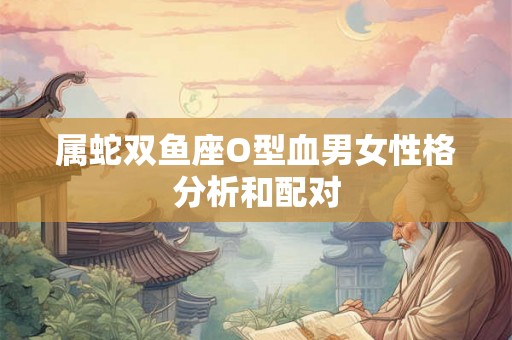 属蛇双鱼座O型血男女性格分析和配对 属蛇双鱼座O型血男女性格分析和配对