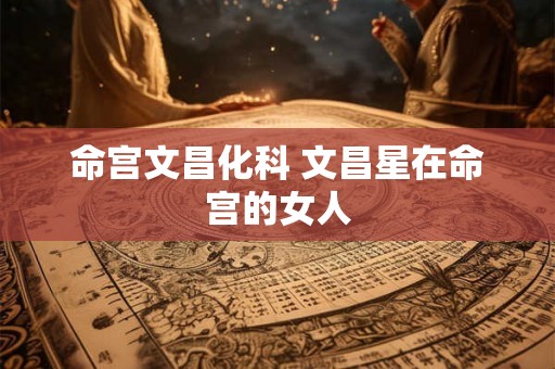 命宫文昌化科 文昌星在命宫的女人 命宫文昌化科 文昌星在命宫的女人