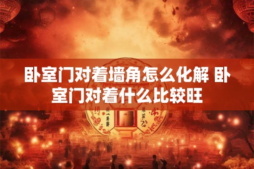 卧室门对着墙角怎么化解 卧室门对着什么比较旺 卧室门对着墙角怎么化解 卧室门对着什么比较旺