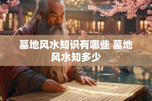 墓地风水知识有哪些 墓地风水知多少 墓地风水知识有哪些 墓地风水知多少