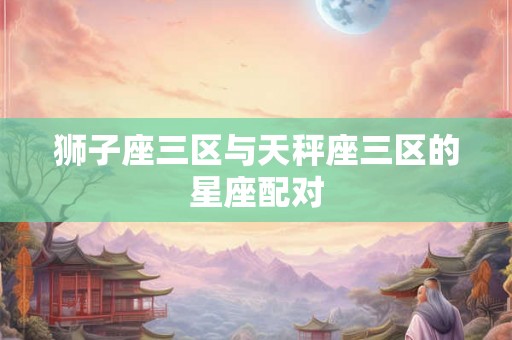 狮子座三区与天秤座三区的星座配对 狮子座三区与天秤座三区的星座配对