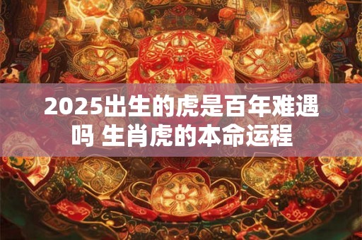 2025出生的虎是百年难遇吗 生肖虎的本命运程 2025出生的虎是百年难遇吗 生肖虎的本命运程
