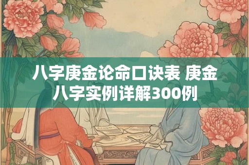 八字庚金论命口诀表 庚金八字实例详解300例 八字庚金论命口诀表 庚金八字实例详解300例