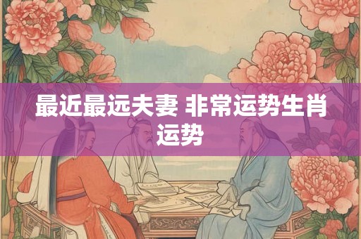 最近最远夫妻 非常运势生肖运势 最近最远夫妻 非常运势生肖运势