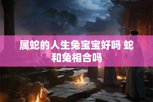 属蛇的人生兔宝宝好吗 蛇和兔相合吗 属蛇的人生兔宝宝好吗 蛇和兔相合吗