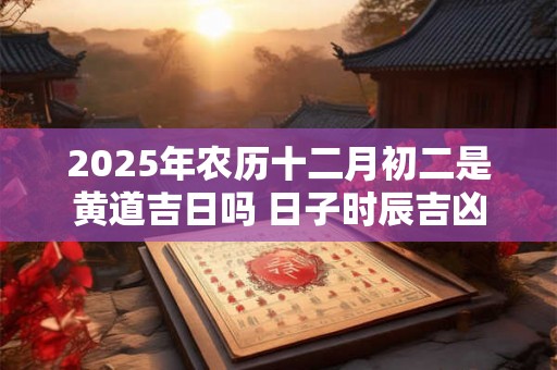 2025年农历十二月初二是黄道吉日吗 日子时辰吉凶 2025年农历十二月初二是黄道吉日吗 日子时辰吉凶