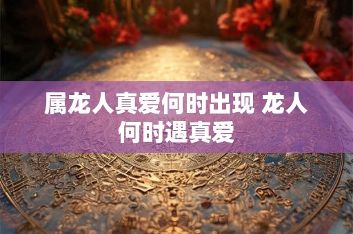 属龙人真爱何时出现 龙人何时遇真爱 属龙人真爱何时出现 龙人何时遇真爱