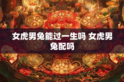 女虎男兔能过一生吗 女虎男兔配吗 女虎男兔能过一生吗 女虎男兔配吗