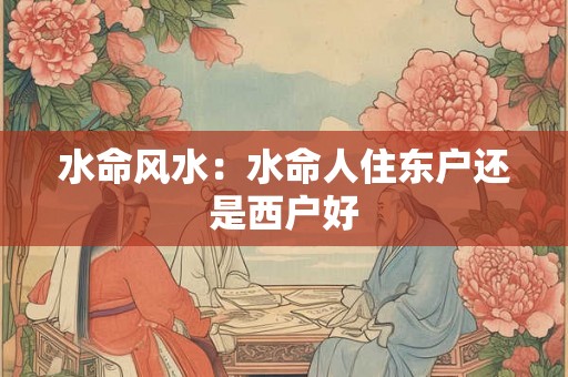 水命风水:水命人住东户还是西户好 水命风水:水命人住东户还是西户好