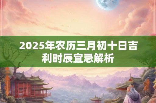 2025年农历三月初十日吉利时辰宜忌解析