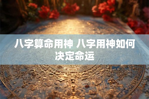 八字算命用神 八字用神如何决定命运 八字算命用神 八字用神如何决定命运