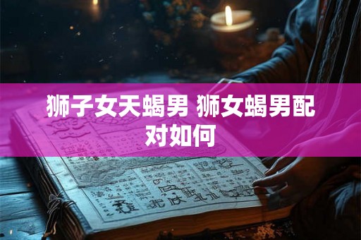 狮子女天蝎男 狮女蝎男配对如何 狮子女天蝎男 狮女蝎男配对如何