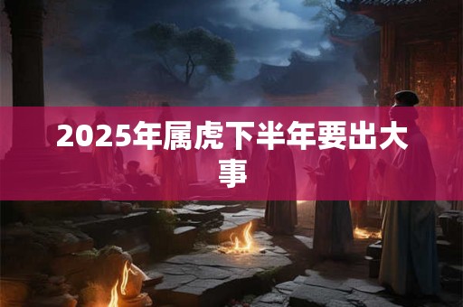 2025年属虎下半年要出大事 2025年属虎下半年要出大事