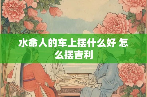 水命人的车上摆什么好 怎么摆吉利 水命人的车上摆什么好 怎么摆吉利
