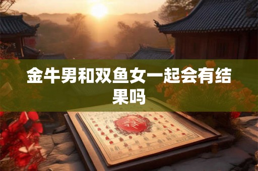 金牛男和双鱼女一起会有结果吗