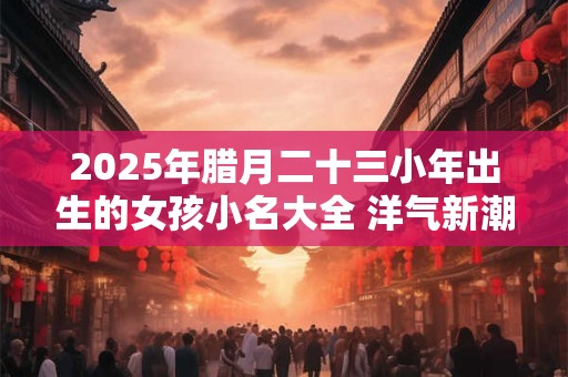 2025年腊月二十三小年出生的女孩小名大全 洋气新潮的乳名 2025年腊月二十三小年出生的女孩小名大全 洋气新潮的乳名