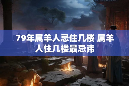 79年属羊人忌住几楼 属羊人住几楼最忌讳 79年属羊人忌住几楼 属羊人住几楼最忌讳