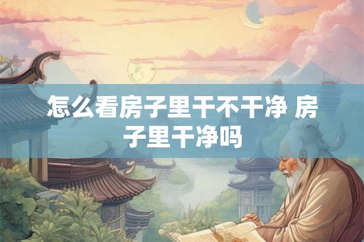 怎么看房子里干不干净 房子里干净吗 怎么看房子里干不干净 房子里干净吗