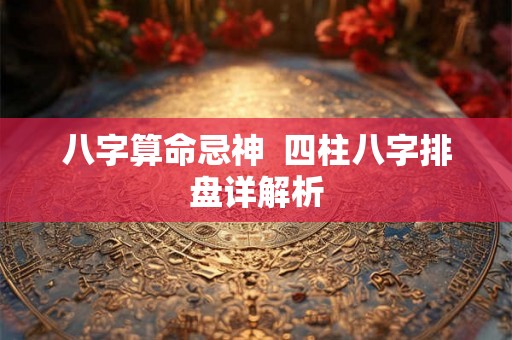 八字算命忌神 四柱八字排盘详解析 八字算命忌神 四柱八字排盘详解析