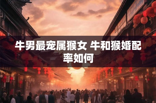 牛男最宠属猴女 牛和猴婚配率如何 牛男最宠属猴女 牛和猴婚配率如何