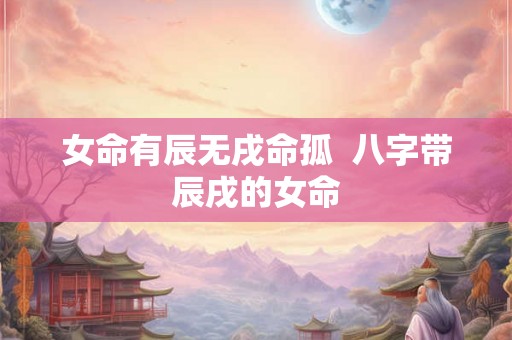 女命有辰无戌命孤  八字带辰戌的女命
