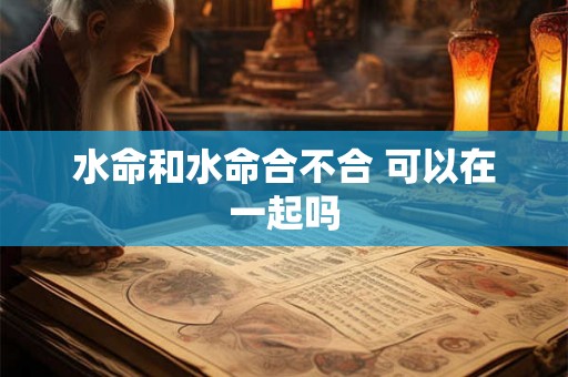 水命和水命合不合 可以在一起吗 水命和水命合不合 可以在一起吗
