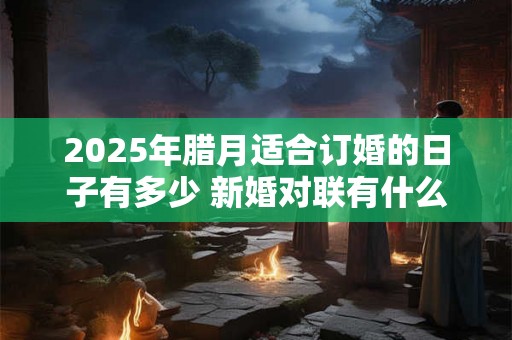 2025年腊月适合订婚的日子有多少 新婚对联有什么推荐 2025年腊月适合订婚的日子有多少 新婚对联有什么推荐