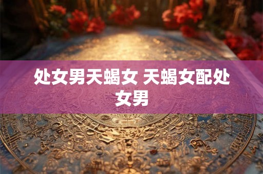 处女男天蝎女 天蝎女配处女男 处女男天蝎女 天蝎女配处女男