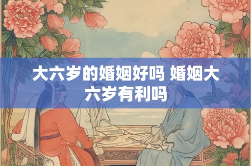 大六岁的婚姻好吗 婚姻大六岁有利吗 大六岁的婚姻好吗 婚姻大六岁有利吗