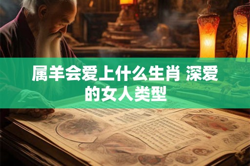 属羊会爱上什么生肖 深爱的女人类型 属羊会爱上什么生肖 深爱的女人类型