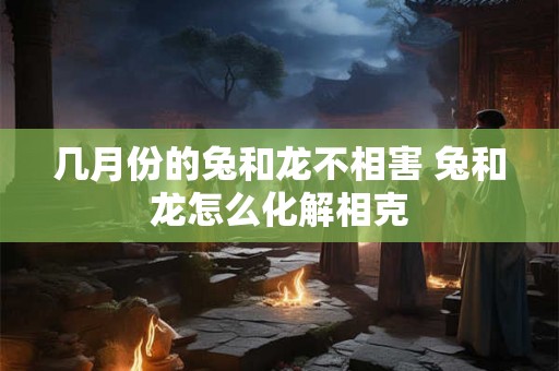 几月份的兔和龙不相害 兔和龙怎么化解相克 几月份的兔和龙不相害 兔和龙怎么化解相克