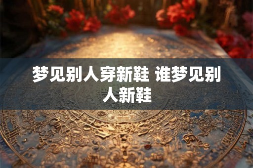 梦见别人穿新鞋 谁梦见别人新鞋 梦见别人穿新鞋 谁梦见别人新鞋
